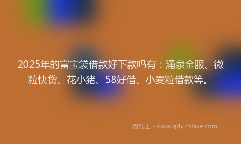 2025年的富宝袋借款好下款吗有：涌泉金服、微粒快贷、花小猪、58好借、小麦粒借款等。