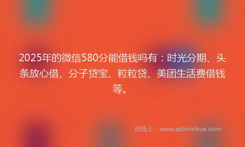 2025年的微信580分能借钱吗有：时光分期、头条放心借、分子贷宝、粒粒贷、美团生活费借钱等。