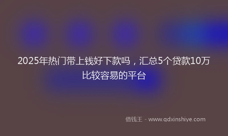 2025年热门带上钱好下款吗，汇总5个贷款10万比较容易的平台