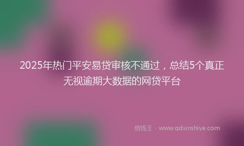 2025年热门平安易贷审核不通过，总结5个真正无视逾期大数据的网贷平台