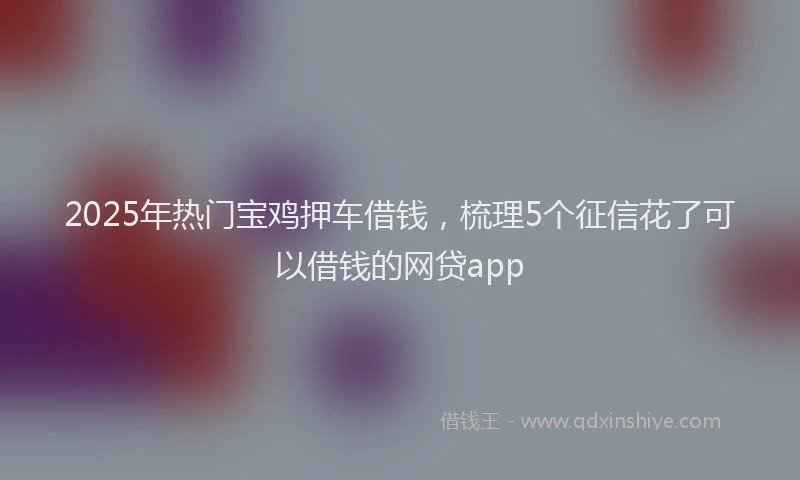 2025年热门宝鸡押车借钱，梳理5个征信花了可以借钱的网贷app