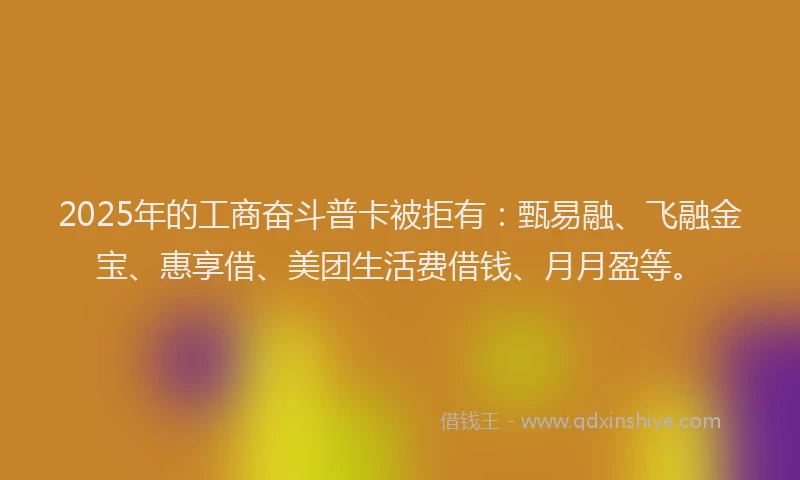 2025年的工商奋斗普卡被拒有：甄易融、飞融金宝、惠享借、美团生活费借钱、月月盈等。
