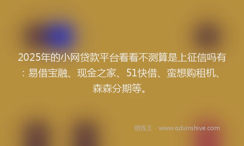 2025年的小网贷款平台看看不测算是上征信吗有：易借宝融、现金之家、51快借、蛮想购租机、森森分期等。