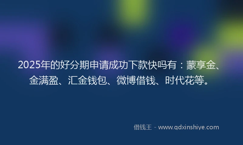 2025年的好分期申请成功下款快吗有：蒙享金、金满盈、汇金钱包、微博借钱、时代花等。