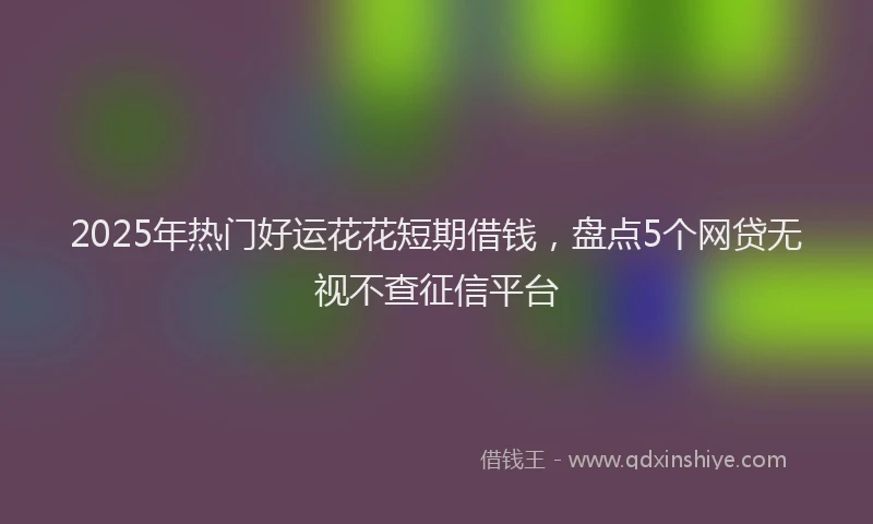 2025年热门好运花花短期借钱，盘点5个网贷无视不查征信平台