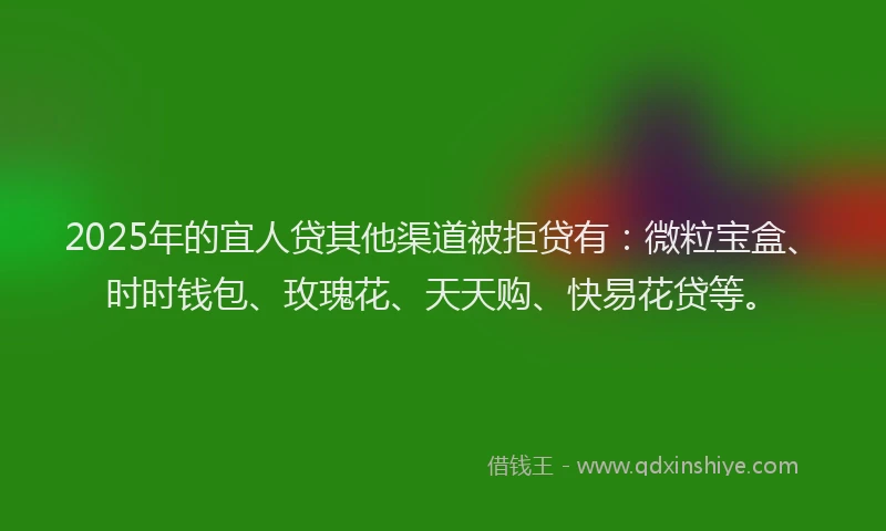 2025年的宜人贷其他渠道被拒贷有：微粒宝盒、时时钱包、玫瑰花、天天购、快易花贷等。