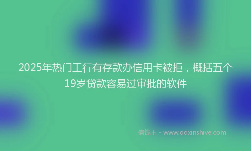 2025年热门工行有存款办信用卡被拒，概括五个19岁贷款容易过审批的软件