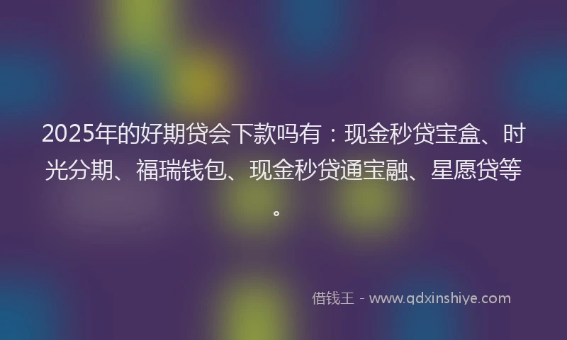 2025年的好期贷会下款吗有：现金秒贷宝盒、时光分期、福瑞钱包、现金秒贷通宝融、星愿贷等。
