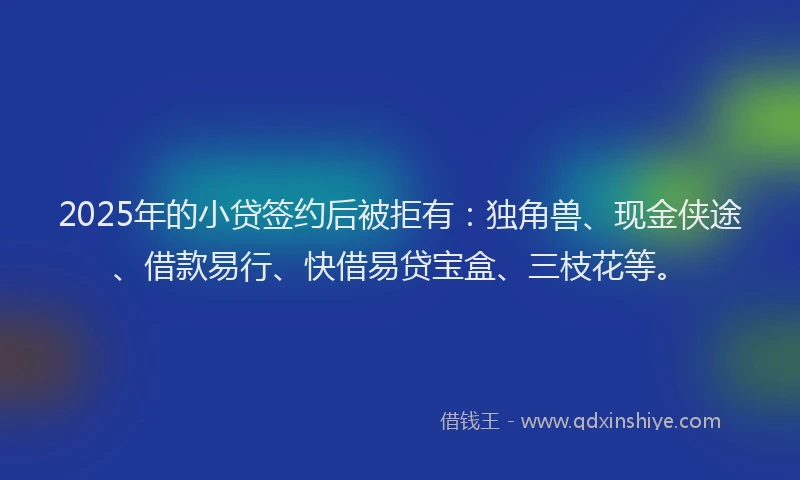 2025年的小贷签约后被拒有：独角兽、现金侠途、借款易行、快借易贷宝盒、三枝花等。