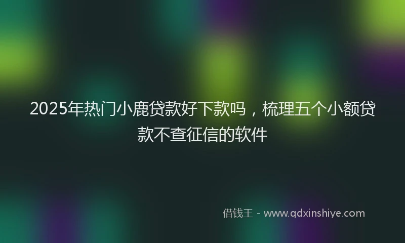 2025年热门小鹿贷款好下款吗，梳理五个小额贷款不查征信的软件