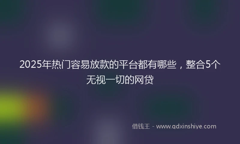 2025年热门容易放款的平台都有哪些，整合5个无视一切的网贷