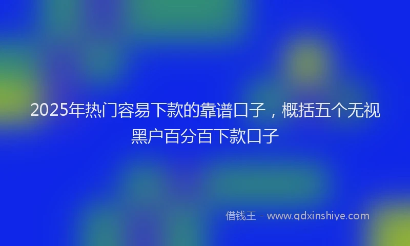 2025年热门容易下款的靠谱口子，概括五个无视黑户百分百下款口子