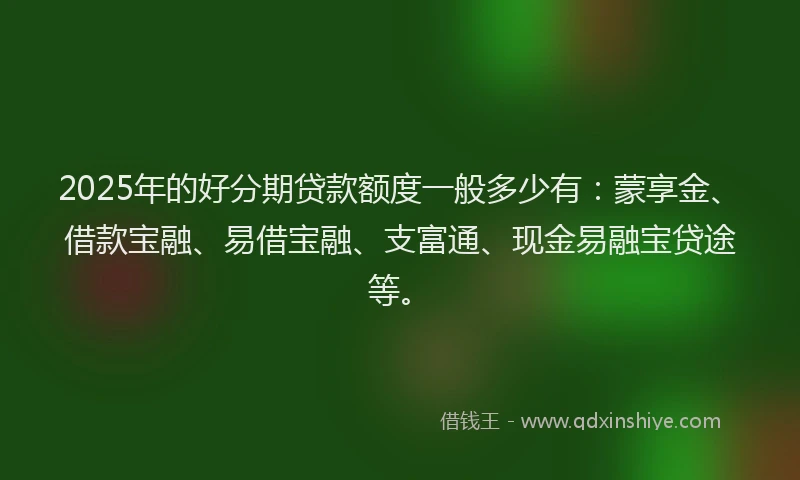 2025年的好分期贷款额度一般多少有：蒙享金、借款宝融、易借宝融、支富通、现金易融宝贷途等。