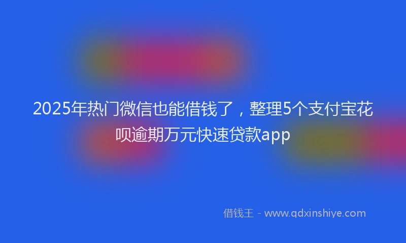 2025年热门微信也能借钱了，整理5个支付宝花呗逾期万元快速贷款app