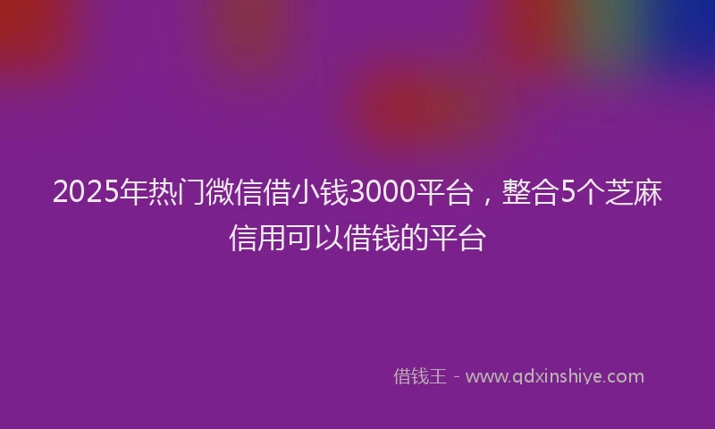 2025年热门微信借小钱3000平台，整合5个芝麻信用可以借钱的平台