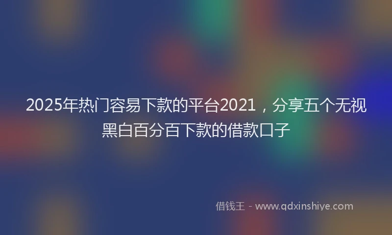 2025年热门容易下款的平台2021，分享五个无视黑白百分百下款的借款口子