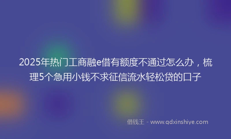 2025年热门工商融e借有额度不通过怎么办，梳理5个急用小钱不求征信流水轻松贷的口子