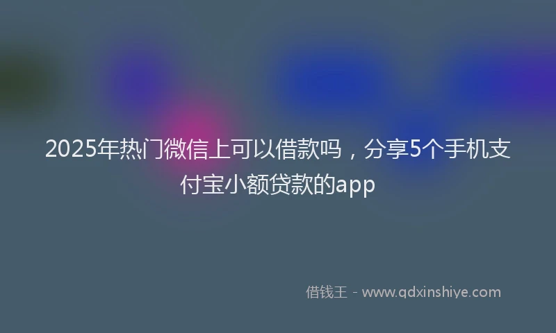 2025年热门微信上可以借款吗，分享5个手机支付宝小额贷款的app