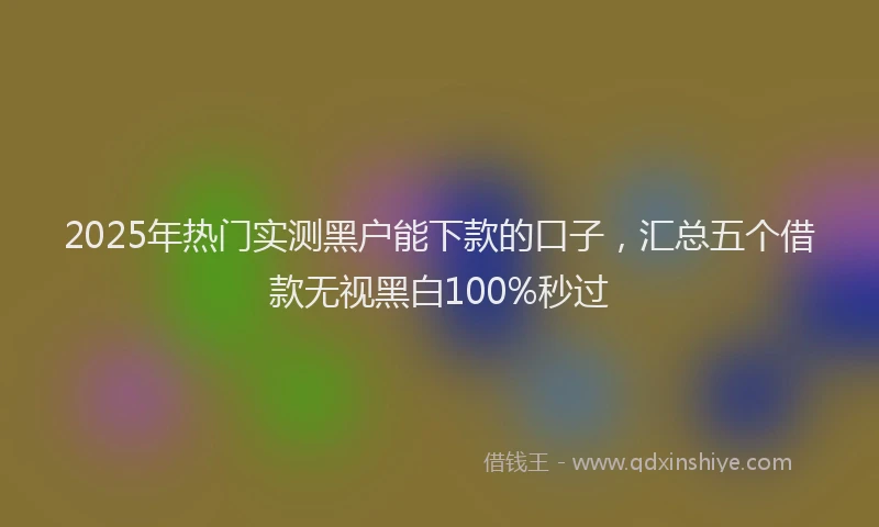 2025年热门实测黑户能下款的口子，汇总五个借款无视黑白100%秒过