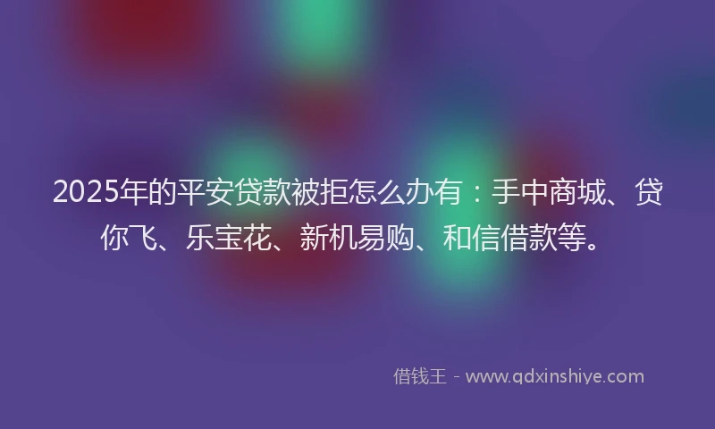 2025年的平安贷款被拒怎么办有：手中商城、贷你飞、乐宝花、新机易购、和信借款等。