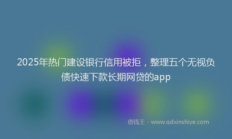 2025年热门建设银行信用被拒，整理五个无视负债快速下款长期网贷的app