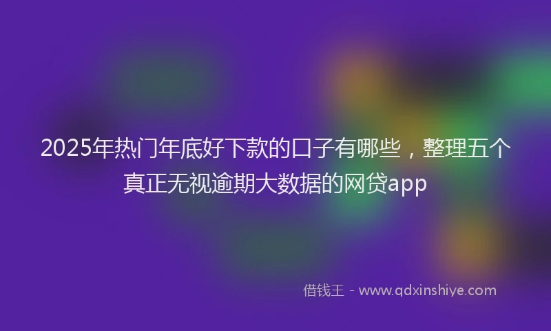 2025年热门年底好下款的口子有哪些，整理五个真正无视逾期大数据的网贷app