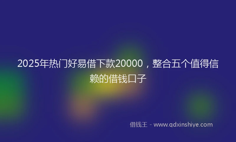 2025年热门好易借下款20000，整合五个值得信赖的借钱口子