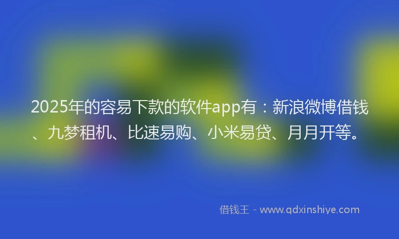 2025年的容易下款的软件app有：新浪微博借钱、九梦租机、比速易购、小米易贷、月月开等。