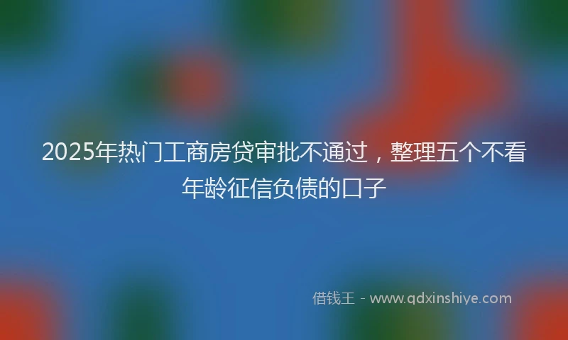2025年热门工商房贷审批不通过，整理五个不看年龄征信负债的口子