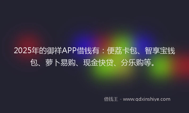 2025年的御祥APP借钱有：便荔卡包、智享宝钱包、萝卜易购、现金快贷、分乐购等。