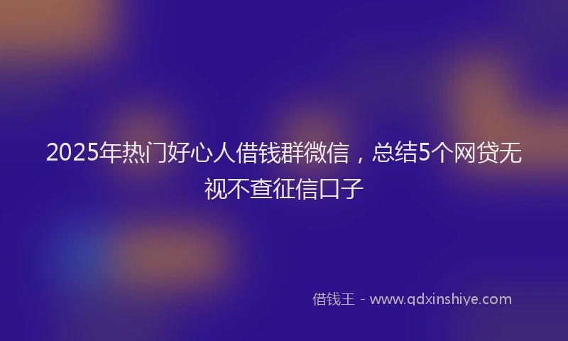 2025年热门好心人借钱群微信，总结5个网贷无视不查征信口子