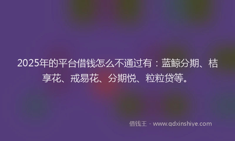 2025年的平台借钱怎么不通过有：蓝鲸分期、桔享花、戒易花、分期悦、粒粒贷等。