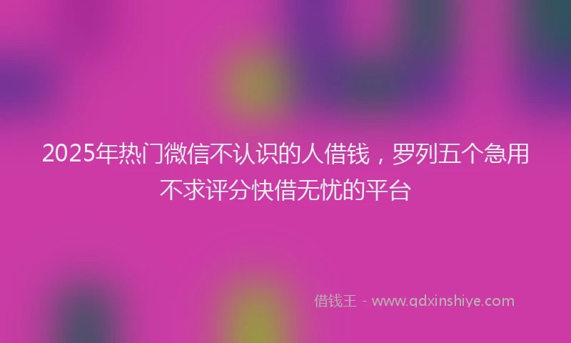 2025年热门微信不认识的人借钱，罗列五个急用不求评分快借无忧的平台