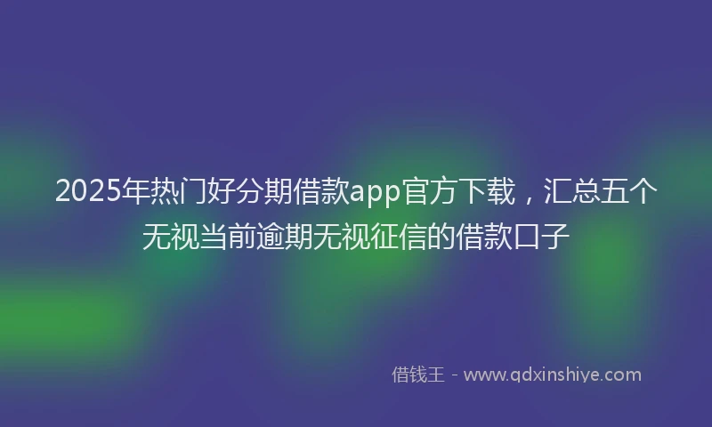 2025年热门好分期借款app官方下载，汇总五个无视当前逾期无视征信的借款口子
