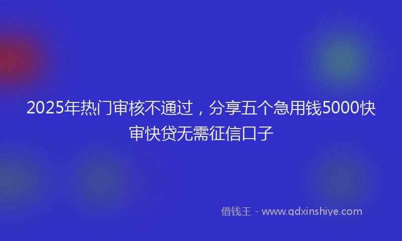 2025年热门审核不通过，分享五个急用钱5000快审快贷无需征信口子