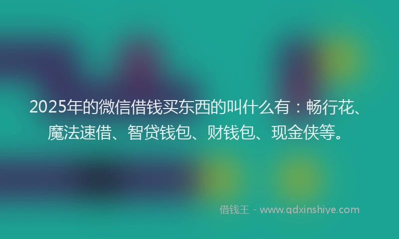 2025年的微信借钱买东西的叫什么有：畅行花、魔法速借、智贷钱包、财钱包、现金侠等。