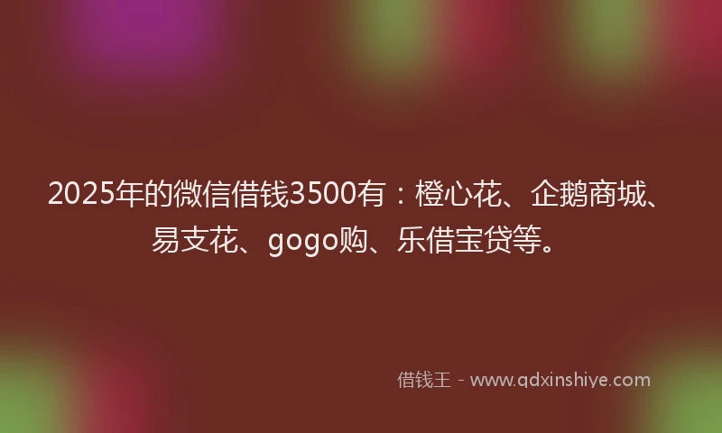 2025年的微信借钱3500有：橙心花、企鹅商城、易支花、gogo购、乐借宝贷等。