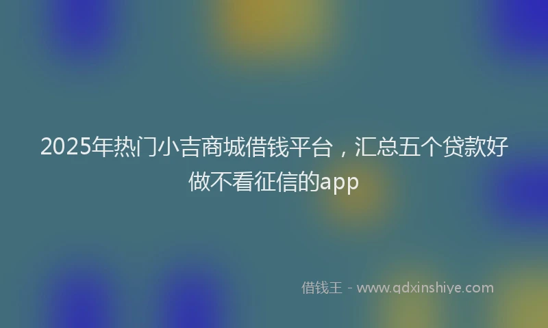 2025年热门小吉商城借钱平台，汇总五个贷款好做不看征信的app