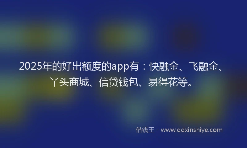 2025年的好出额度的app有：快融金、飞融金、丫头商城、信贷钱包、易得花等。