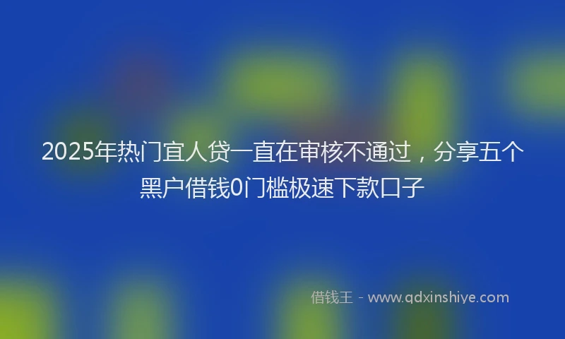 2025年热门宜人贷一直在审核不通过，分享五个黑户借钱0门槛极速下款口子