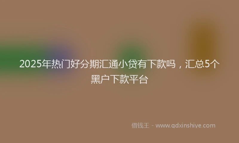 2025年热门好分期汇通小贷有下款吗，汇总5个黑户下款平台