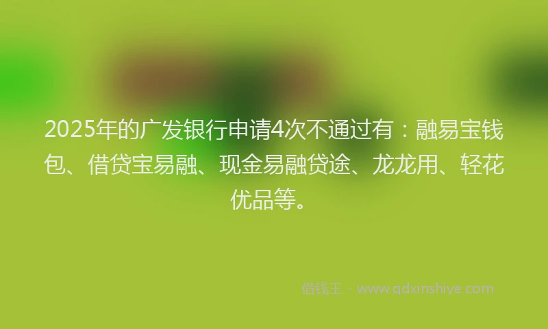 2025年的广发银行申请4次不通过有：融易宝钱包、借贷宝易融、现金易融贷途、龙龙用、轻花优品等。