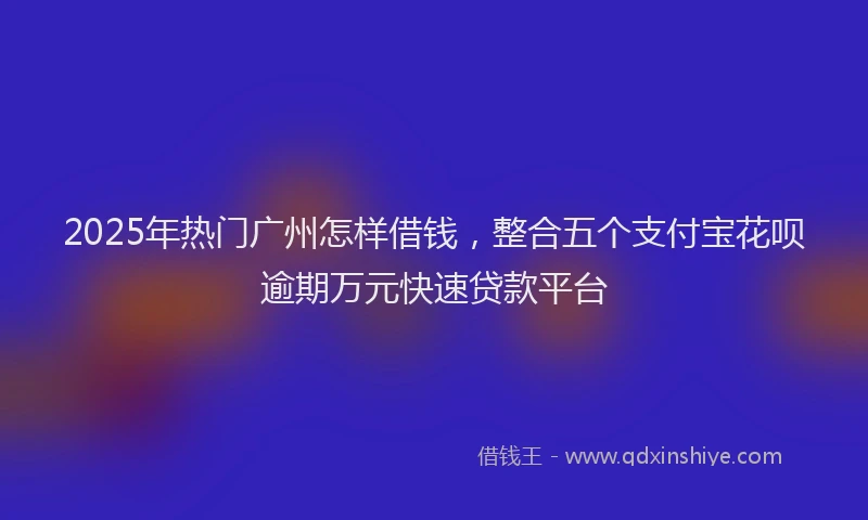 2025年热门广州怎样借钱，整合五个支付宝花呗逾期万元快速贷款平台