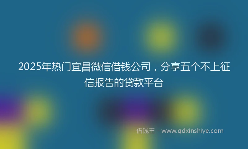 2025年热门宜昌微信借钱公司，分享五个不上征信报告的贷款平台