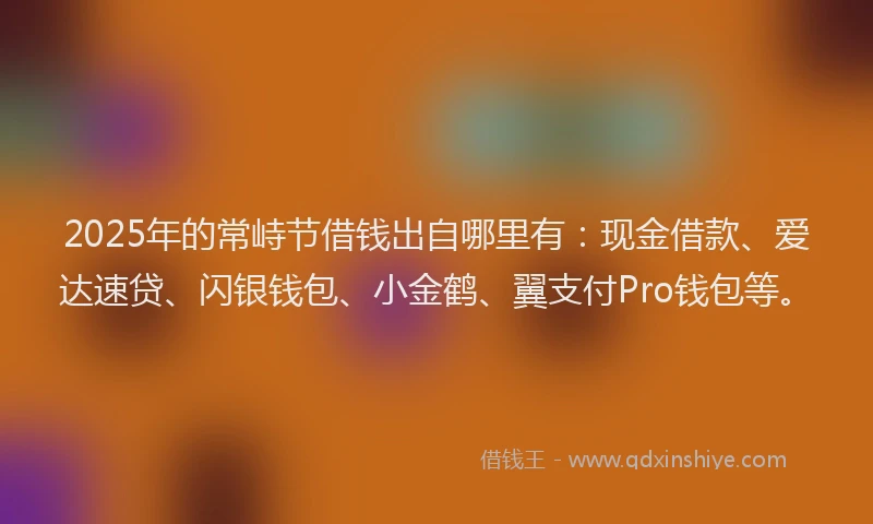 2025年的常峙节借钱出自哪里有：现金借款、爱达速贷、闪银钱包、小金鹤、翼支付Pro钱包等。