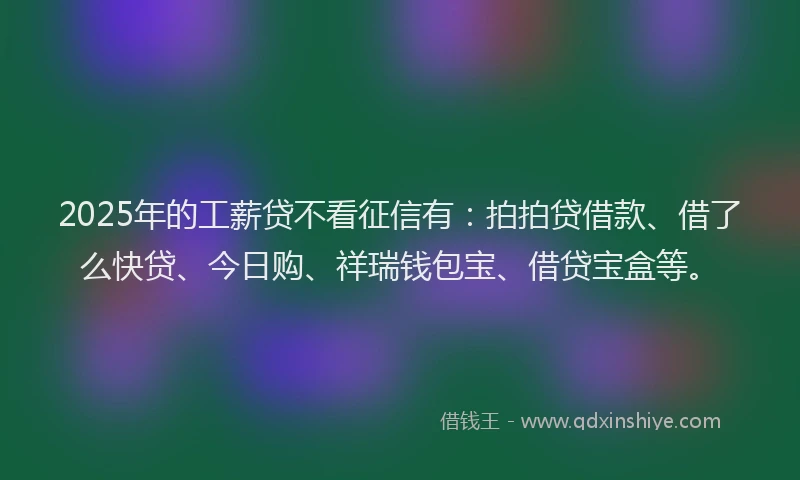 2025年的工薪贷不看征信有：拍拍贷借款、借了么快贷、今日购、祥瑞钱包宝、借贷宝盒等。