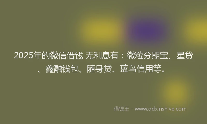 2025年的微信借钱 无利息有：微粒分期宝、星贷、鑫融钱包、随身贷、蓝鸟信用等。