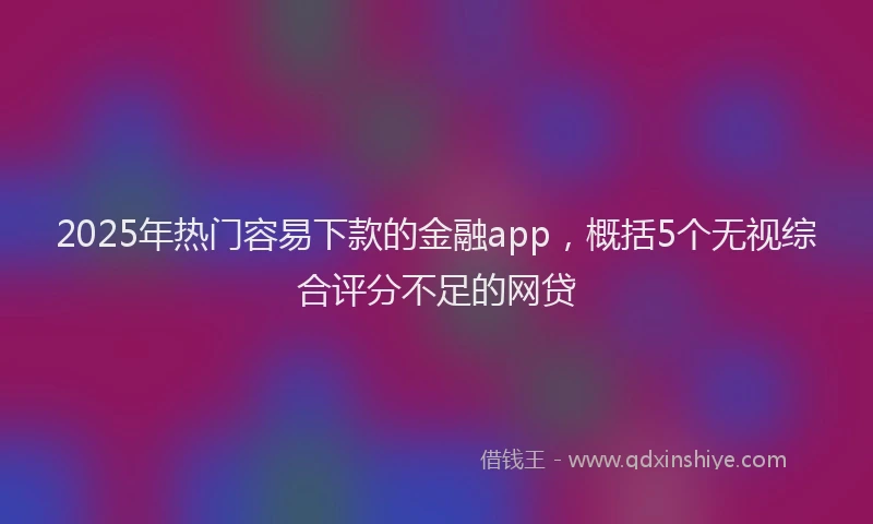 2025年热门容易下款的金融app，概括5个无视综合评分不足的网贷