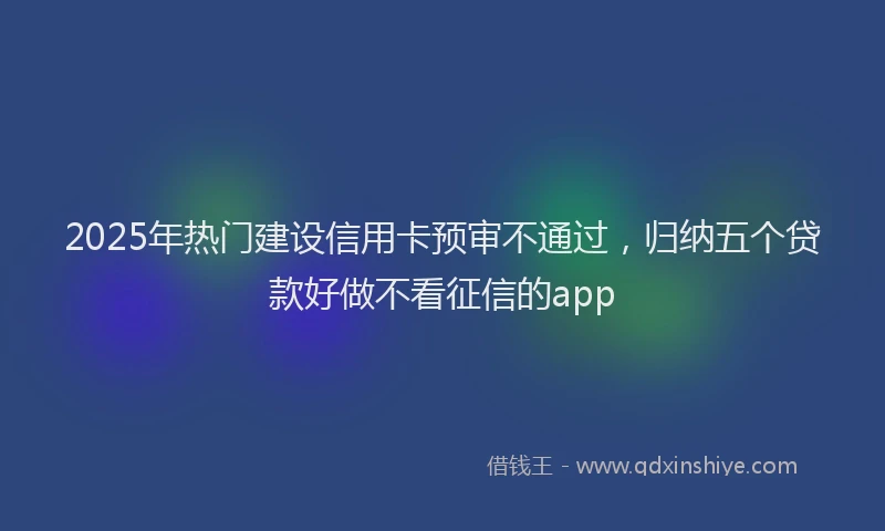 2025年热门建设信用卡预审不通过，归纳五个贷款好做不看征信的app
