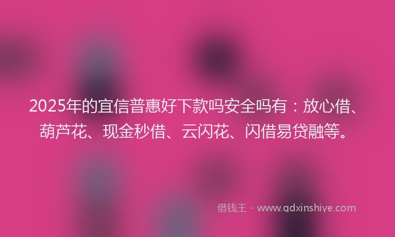 2025年的宜信普惠好下款吗安全吗有：放心借、葫芦花、现金秒借、云闪花、闪借易贷融等。